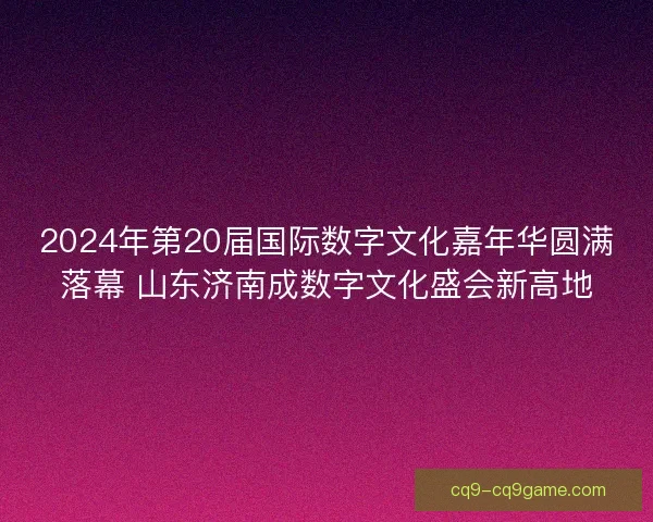 2024年第20届国际数字文化嘉年华圆满落幕 山东济南成数字文化盛会新高地