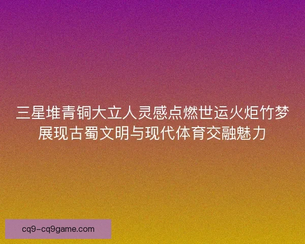 三星堆青铜大立人灵感点燃世运火炬竹梦展现古蜀文明与现代体育交融魅力